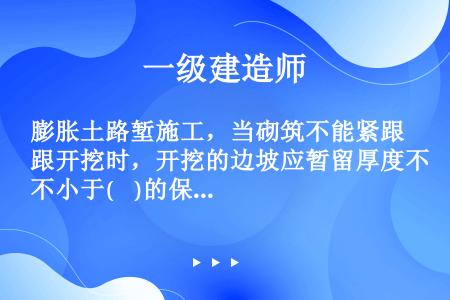 膨胀土路堑施工，当砌筑不能紧跟开挖时，开挖的边坡应暂留厚度不小于(    )的保护层。