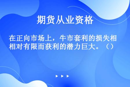 在正向市场上，牛市套利的损失相对有限而获利的潜力巨大。（）