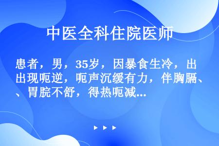 患者，男，35岁，因暴食生冷，出现呃逆，呃声沉缓有力，伴胸膈、胃脘不舒，得热呃减，天气变冷则加重，喜...