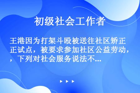 王港因为打架斗殴被送往社区矫正试点，被要求参加社区公益劳动，下列对社会服务说法不正确的是（）。