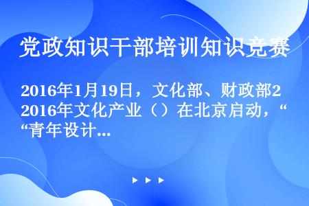 2016年1月19日，文化部、财政部2016年文化产业（）在北京启动，“青年设计师创业创新”主题沙龙...