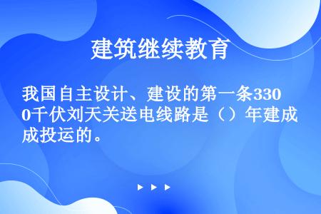 我国自主设计、建设的第一条330千伏刘天关送电线路是（）年建成投运的。  