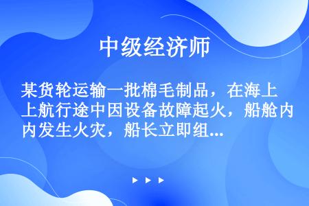 某货轮运输一批棉毛制品，在海上航行途中因设备故障起火，船舱内发生火灾，船长立即组织人员灭火抢救。灭火...