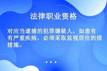 对应当逮捕的犯罪嫌疑人，如患有严重疾病，必须采取监视居住的措施。