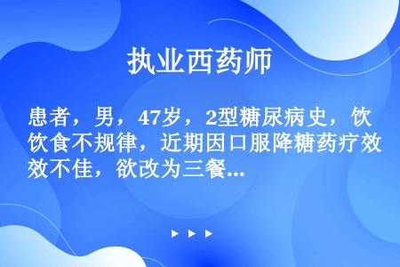 患者，男，47岁，2型糖尿病史，饮食不规律，近期因口服降糖药疗效不佳，欲改为三餐前即刻使用胰岛素或胰...