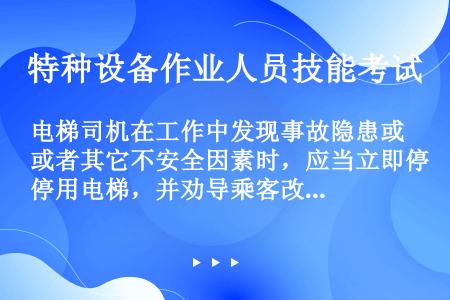 电梯司机在工作中发现事故隐患或者其它不安全因素时，应当立即停用电梯，并劝导乘客改乘其他电梯或步行（）