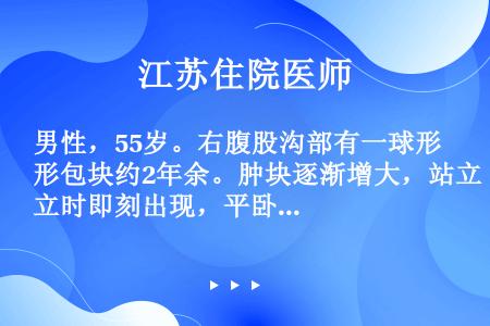 男性，55岁。右腹股沟部有一球形包块约2年余。肿块逐渐增大，站立时即刻出现，平卧时自行消退。查体：右...