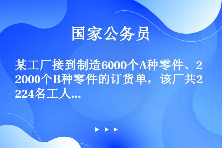 某工厂接到制造6000个A种零件、2000个B种零件的订货单，该厂共224名工人，每人制造5个A种零...