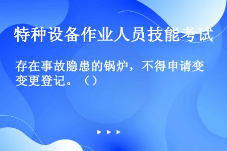 存在事故隐患的锅炉，不得申请变更登记。（）