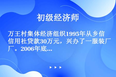 万王村集体经济组织1995年从乡信用社贷款30万元，兴办了一服装厂。2006年底，服装厂资产总额达到...