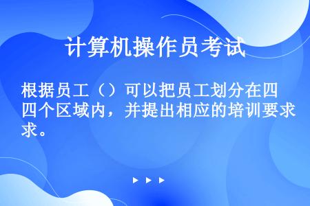 根据员工（）可以把员工划分在四个区域内，并提出相应的培训要求。