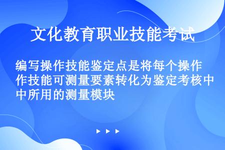 编写操作技能鉴定点是将每个操作技能可测量要素转化为鉴定考核中所用的测量模块