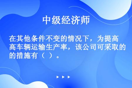 在其他条件不变的情况下，为提高车辆运输生产率，该公司可采取的措施有（  ）。