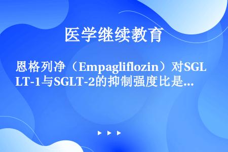 恩格列净（Empagliflozin）对SGLT-1与SGLT-2的抑制强度比是多少？（）