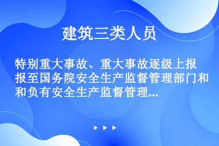 特别重大事故、重大事故逐级上报至国务院安全生产监督管理部门和负有安全生产监督管理职责的有关部门。