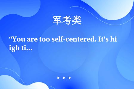 “You are too self-centered. It's high time you ___...