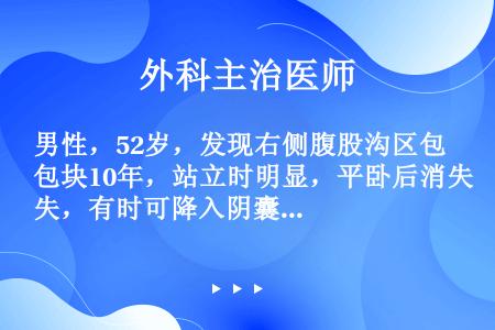 男性，52岁，发现右侧腹股沟区包块10年，站立时明显，平卧后消失，有时可降入阴囊，可还纳。查：右侧腹...