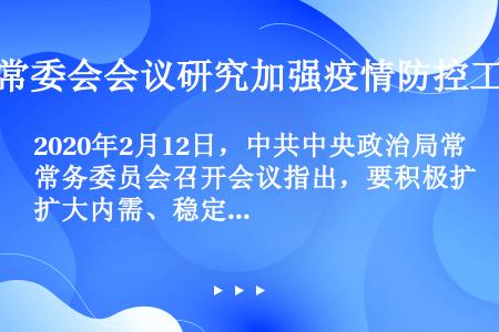 2020年2月12日，中共中央政治局常务委员会召开会议指出，要积极扩大内需、稳定外需。要聚焦（），优...