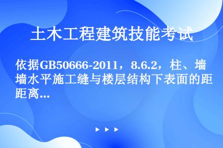 依据GB50666-2011，8.6.2，柱、墙水平施工缝与楼层结构下表面的距离宜为（）mm。