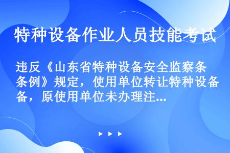 违反《山东省特种设备安全监察条例》规定，使用单位转让特种设备，原使用单位未办理注销登记或者受让单位未...