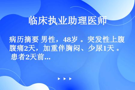 病历摘要 男性，48岁 。突发性上腹痛2天，加重伴胸闷、少尿1天 。 患者2天前饮酒后，突感上腹部疼...