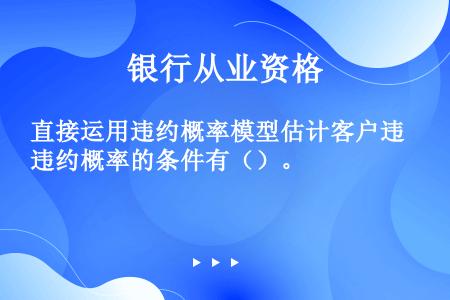 直接运用违约概率模型估计客户违约概率的条件有（）。