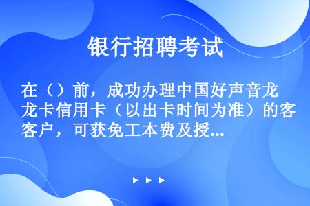 在（）前，成功办理中国好声音龙卡信用卡（以出卡时间为准）的客户，可获免工本费及授权许可使用费（限前1...