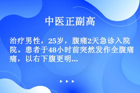 治疗男性，25岁，腹痛2天急诊入院。患者于48小时前突然发作全腹痛，以右下腹更明显，为阵发性绞痛，伴...