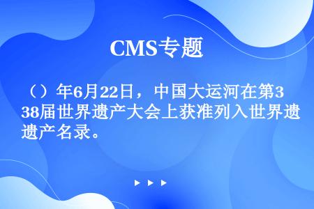 （）年6月22日，中国大运河在第38届世界遗产大会上获准列入世界遗产名录。