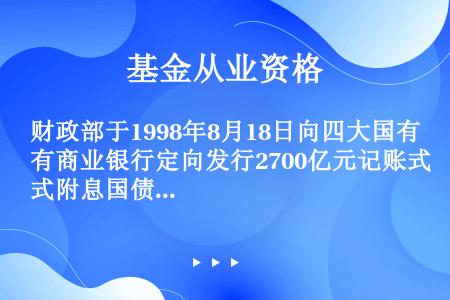 财政部于1998年8月18日向四大国有商业银行定向发行2700亿元记账式附息国债，期限为30年，年利...