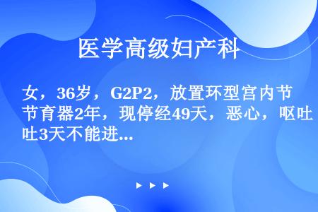 女，36岁，G2P2，放置环型宫内节育器2年，现停经49天，恶心，呕吐3天不能进食，尿HCG(+)考...