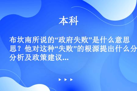 布坎南所说的“政府失败”是什么意思？他对这种“失败”的根源提出什么分析及政策建议？