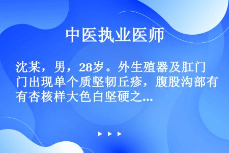 沈某，男，28岁。外生殖器及肛门出现单个质坚韧丘疹，腹股沟部有杏核样大色白坚硬之肿块，伴口苦纳呆，尿...