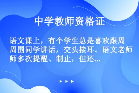 语文课上，有个学生总是喜欢跟周围同学讲话，交头接耳。语文老师多次提醒、制止，但还是无济于事。时间长了...