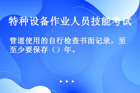 管道使用的自行检查书面记录，至少要保存（）年。