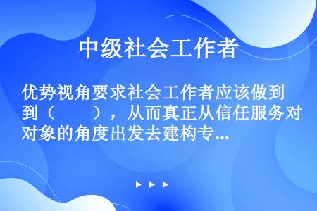 优势视角要求社会工作者应该做到（　　），从而真正从信任服务对象的角度出发去建构专业关系。