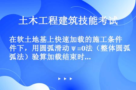 在软土地基上快速加载的施工条件下，用圆弧滑动ψ=0法（整体圆弧法）验算加载结束时地基的稳定性时，应该...