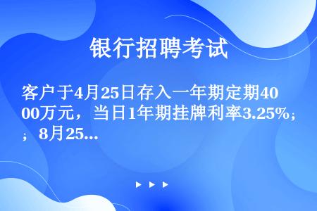 客户于4月25日存入一年期定期400万元，当日1年期挂牌利率3.25%；8月25日全部提前取出，当日...