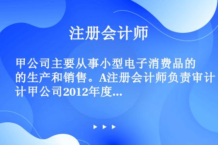 甲公司主要从事小型电子消费品的生产和销售。A注册会计师负责审计甲公司2012年度财务报表。　 资料一...