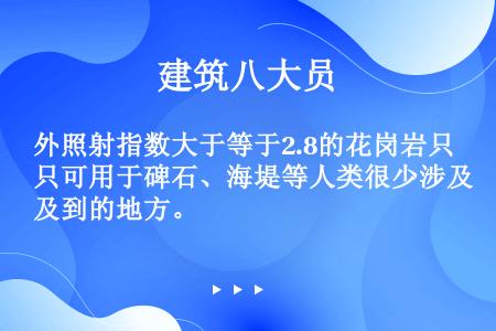 外照射指数大于等于2.8的花岗岩只可用于碑石、海堤等人类很少涉及到的地方。