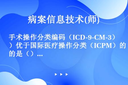 手术操作分类编码（ICD-9-CM-3）优于国际医疗操作分类（ICPM）的是（）.