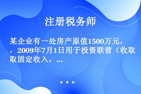 某企业有一处房产原值1500万元，2009年7月1日用于投资联营（收取固定收入，不承担联营风险），投...