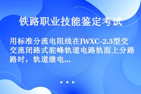 用标准分流电阻线在JWXC-2.3型交流闭路式驼峰轨道电路轨面上分路时，轨道继电器缓放时间不大于多少...