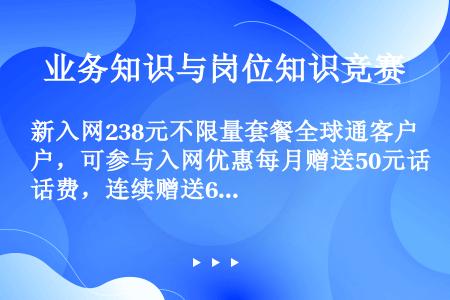 新入网238元不限量套餐全球通客户，可参与入网优惠每月赠送50元话费，连续赠送6个月。