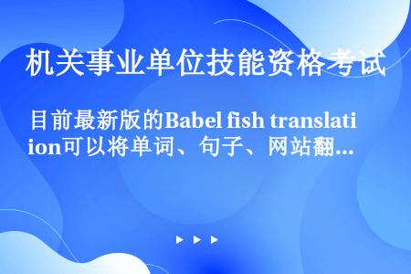 目前最新版的Babel fish translation可以将单词、句子、网站翻译成（）