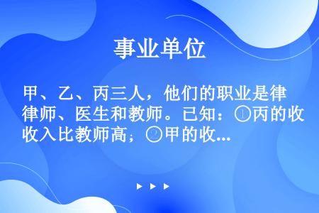 甲、乙、丙三人，他们的职业是律师、医生和教师。已知：①丙的收入比教师高；②甲的收入和医生不同；③医生...