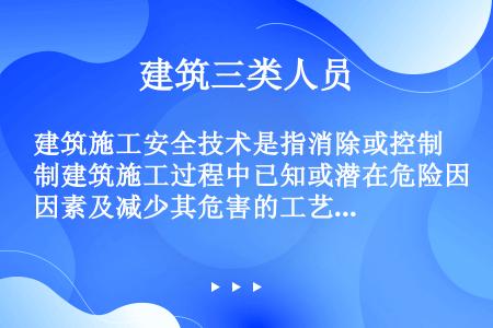 建筑施工安全技术是指消除或控制建筑施工过程中已知或潜在危险因素及减少其危害的工艺和方法。（）