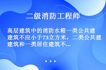 高层建筑中的消防水箱一类公共建筑不应小于73立方米，二类公共建筑和一类居住建筑不应小于67m3，二类...