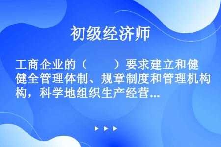 工商企业的（　　）要求建立和健全管理体制、规章制度和管理机构，科学地组织生产经营活动，正确挑选和配备...