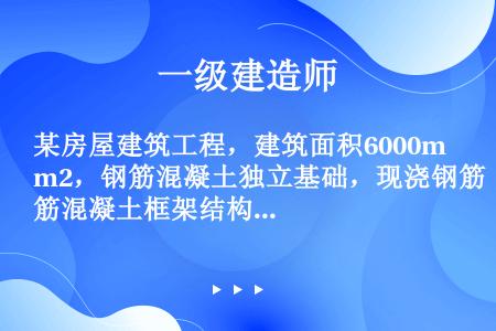 某房屋建筑工程，建筑面积6000m2，钢筋混凝土独立基础，现浇钢筋混凝土框架结构，填充墙采用蒸压加气...